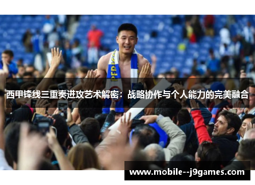 西甲锋线三重奏进攻艺术解密：战略协作与个人能力的完美融合